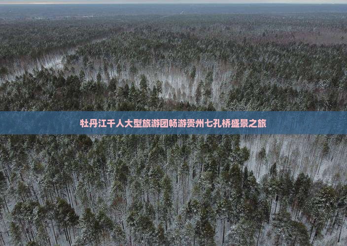 牡丹江千人大型旅游团畅游贵州七孔桥盛景之旅