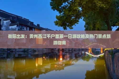 衡阳出发：贵州西江千户苗寨一日游攻略及热门景点旅游指南