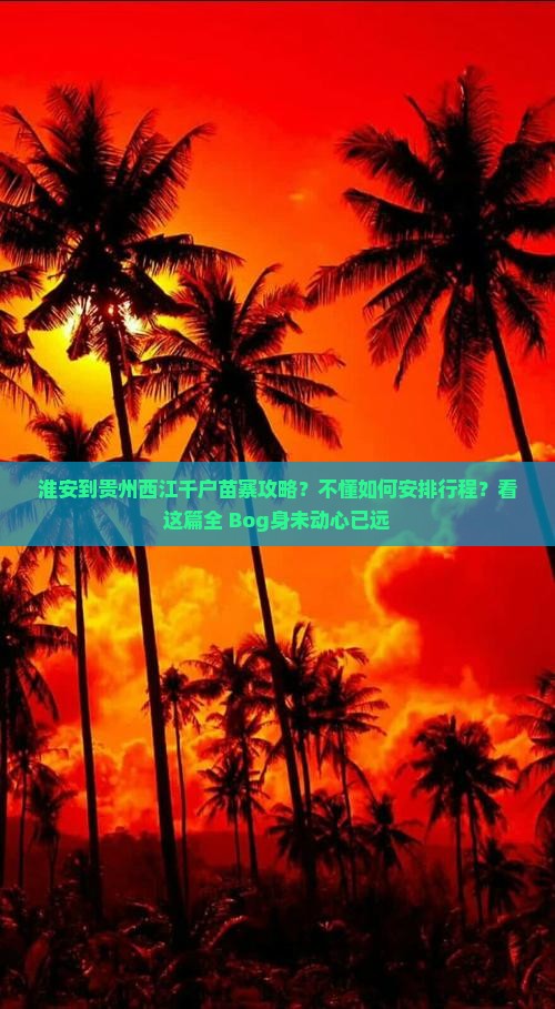 淮安到贵州西江千户苗寨攻略？不懂如何安排行程？看这篇全 Bog身未动心已远