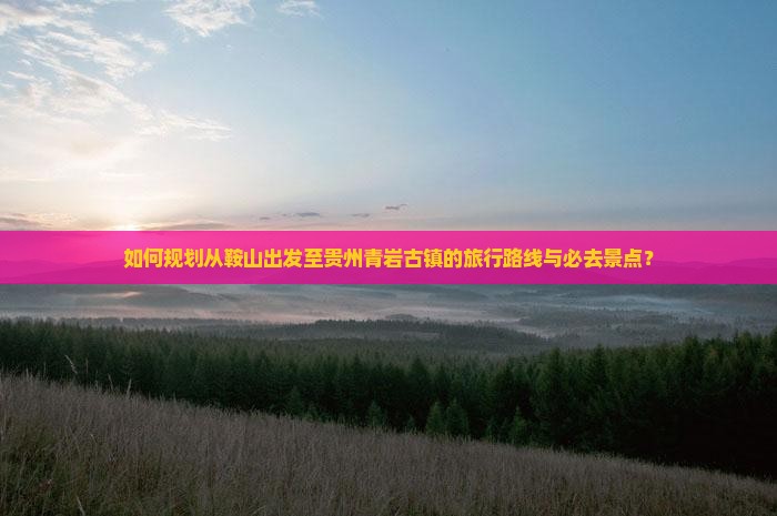 如何规划从鞍山出发至贵州青岩古镇的旅行路线与必去景点？