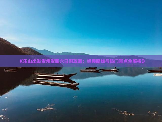 《乐山出发贵州贵阳六日游攻略：经典路线与热门景点全解析》