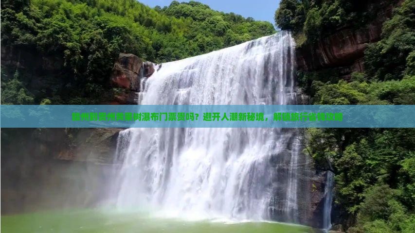 赣州到贵州黄果树瀑布门票贵吗？避开人潮新秘境，解锁旅行省钱攻略