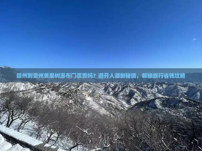 赣州到贵州黄果树瀑布门票贵吗？避开人潮新秘境，解锁旅行省钱攻略