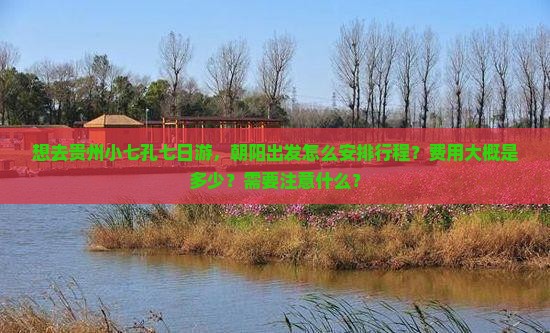 想去贵州小七孔七日游，朝阳出发怎么安排行程？费用大概是多少？需要注意什么？