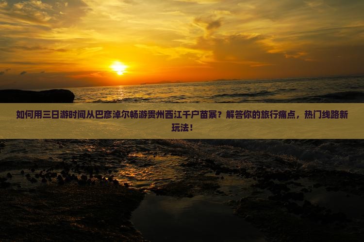 如何用三日游时间从巴彦淖尔畅游贵州西江千户苗寨？解答你的旅行痛点，热门线路新玩法！