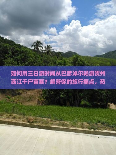 如何用三日游时间从巴彦淖尔畅游贵州西江千户苗寨？解答你的旅行痛点，热门线路新玩法！