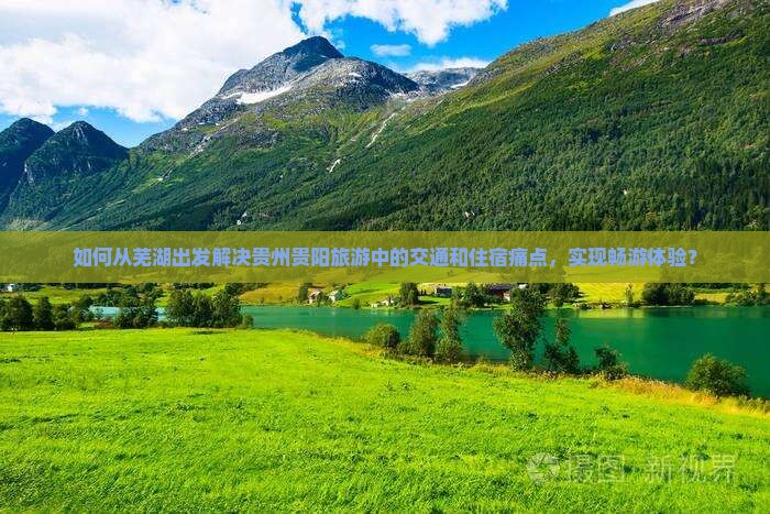 如何从芜湖出发解决贵州贵阳旅游中的交通和住宿痛点，实现畅游体验？