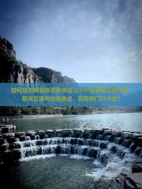 如何规划阿勒泰至贵州西江千户苗寨五日游行程，解决交通与住宿痛点，玩转热门打卡地？