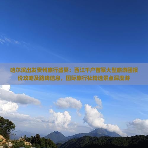 哈尔滨出发贵州旅行盛宴：西江千户苗寨大型旅游团报价攻略及路线信息，国际旅行社精选景点深度游