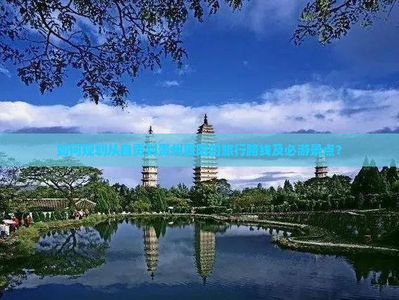 如何规划从自贡到贵州贵阳的旅行路线及必游景点？