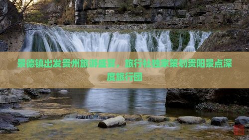 景德镇出发贵州旅游盛宴，旅行社独家策划贵阳景点深度旅行团