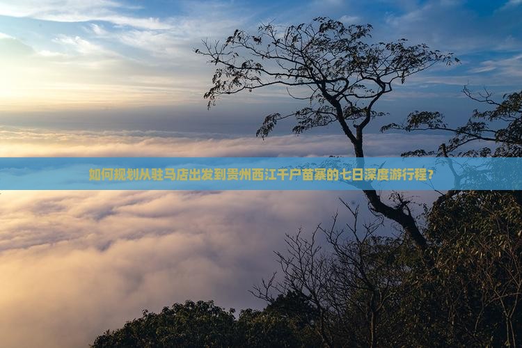 如何规划从驻马店出发到贵州西江千户苗寨的七日深度游行程？