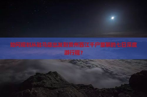 如何规划从驻马店出发到贵州西江千户苗寨的七日深度游行程？