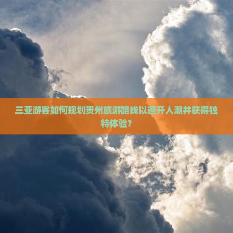 三亚游客如何规划贵州旅游路线以避开人潮并获得独特体验？