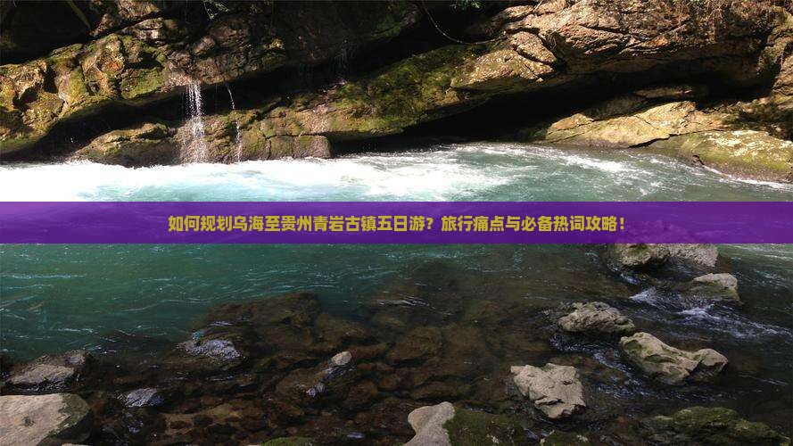 如何规划乌海至贵州青岩古镇五日游？旅行痛点与必备热词攻略！