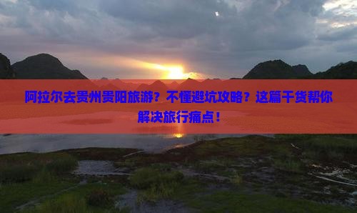 阿拉尔去贵州贵阳旅游？不懂避坑攻略？这篇干货帮你解决旅行痛点！