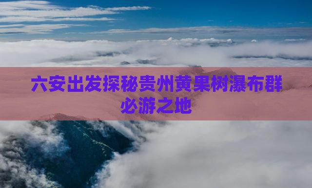 六安出发探秘贵州黄果树瀑布群必游之地