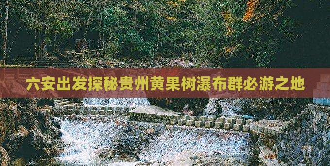 六安出发探秘贵州黄果树瀑布群必游之地