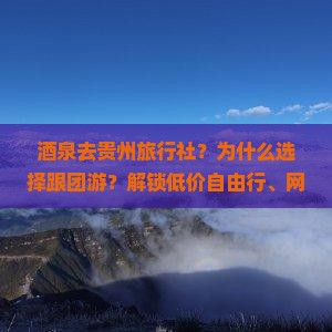 酒泉去贵州旅行社？为什么选择跟团游？解锁低价自由行、网红打卡地