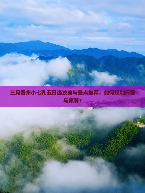 三月贵州小七孔五日游攻略与景点推荐，如何规划行程与预算？