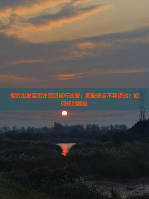 烟台出发至贵州贵阳旅行攻略：哪些景点不容错过？如何规划路峡
