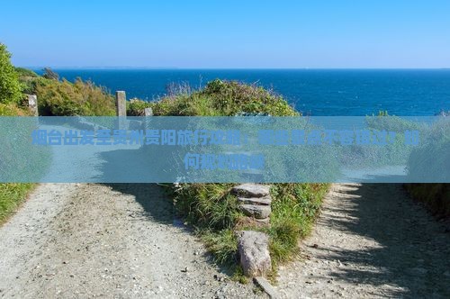 烟台出发至贵州贵阳旅行攻略：哪些景点不容错过？如何规划路峡