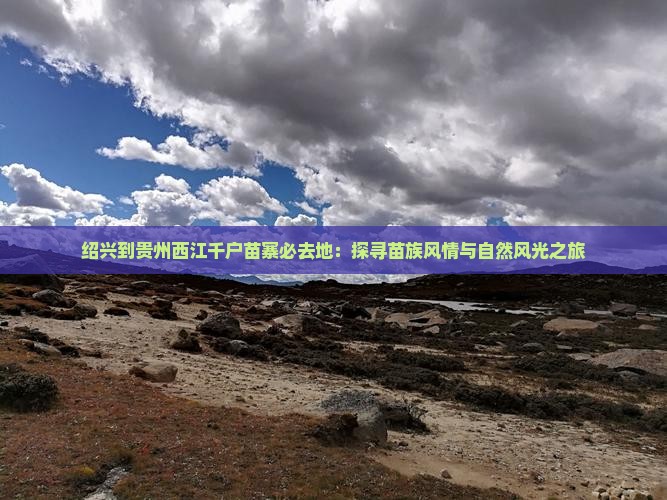 绍兴到贵州西江千户苗寨必去地：探寻苗族风情与自然风光之旅