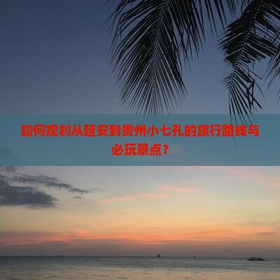 如何规划从延安到贵州小七孔的旅行路线与必玩景点？