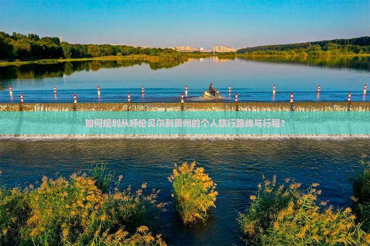 如何规划从呼伦贝尔到贵州的个人旅行路线与行程？