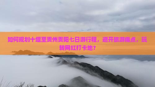 如何规划十堰至贵州贵阳七日游行程，避开旅游痛点，玩转网红打卡地？