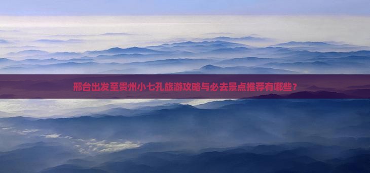 邢台出发至贵州小七孔旅游攻略与必去景点推荐有哪些？