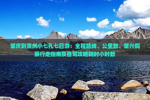 肇庆到贵州小七孔七日游：全程路线、公里数、肇兴侗寨行走指南及自驾攻略耗时小时数