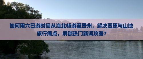 如何用六日游时间从海北畅游至贵州，解决高原与山地旅行痛点，解锁热门新词攻略？