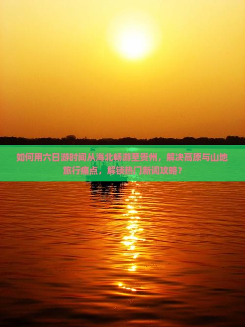 如何用六日游时间从海北畅游至贵州，解决高原与山地旅行痛点，解锁热门新词攻略？