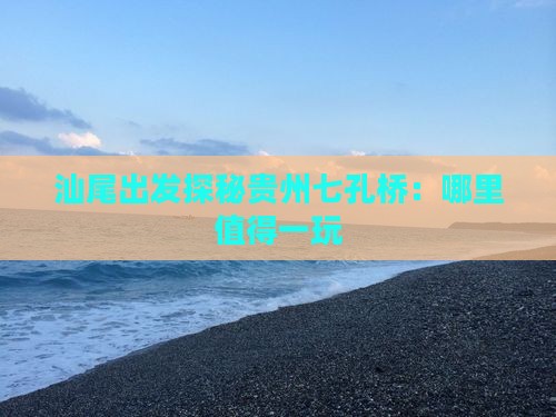 汕尾出发探秘贵州七孔桥：哪里值得一玩