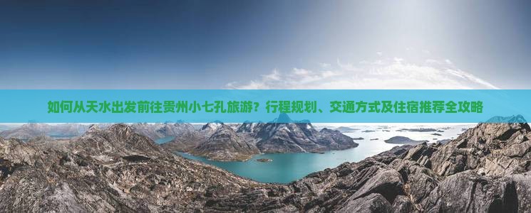 如何从天水出发前往贵州小七孔旅游？行程规划、交通方式及住宿推荐全攻略