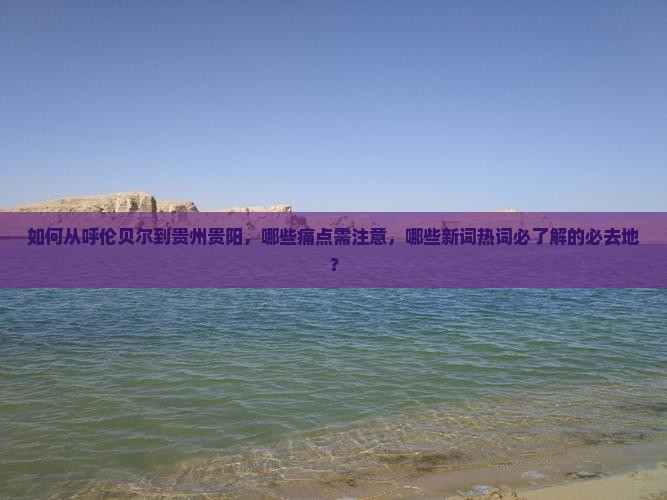 如何从呼伦贝尔到贵州贵阳，哪些痛点需注意，哪些新词热词必了解的必去地？