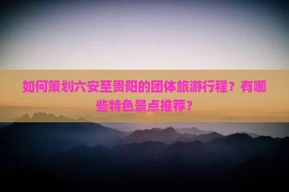 如何策划六安至贵阳的团体旅游行程？有哪些特色景点推荐？