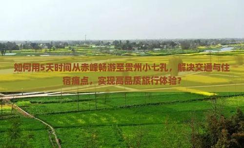 如何用5天时间从赤峰畅游至贵州小七孔，解决交通与住宿痛点，实现高品质旅行体验？