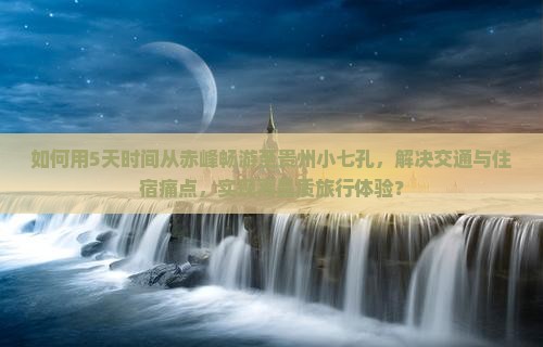 如何用5天时间从赤峰畅游至贵州小七孔，解决交通与住宿痛点，实现高品质旅行体验？
