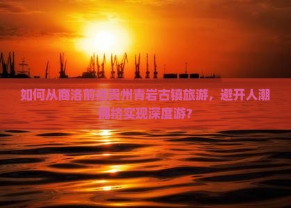如何从商洛前往贵州青岩古镇旅游，避开人潮拥挤实现深度游？