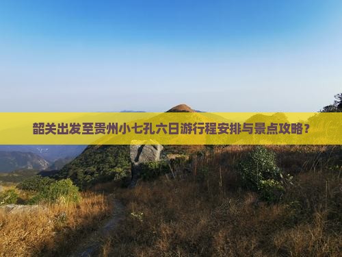 韶关出发至贵州小七孔六日游行程安排与景点攻略？