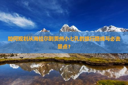 如何规划从海拉尔到贵州小七孔的旅行路线与必去景点？