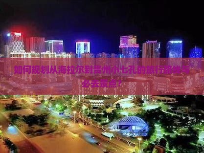 如何规划从海拉尔到贵州小七孔的旅行路线与必去景点？