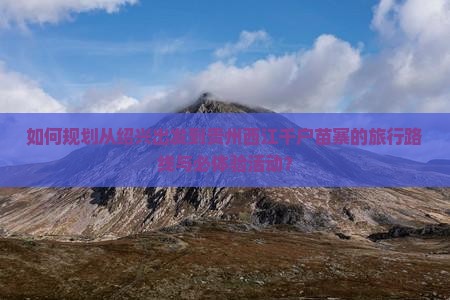 如何规划从绍兴出发到贵州西江千户苗寨的旅行路线与必体验活动？