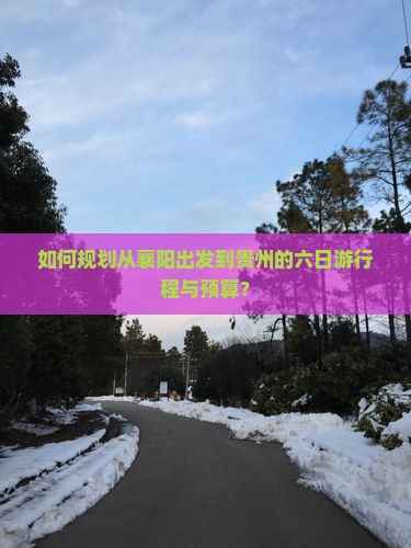 如何规划从襄阳出发到贵州的六日游行程与预算？