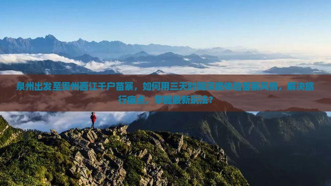 泉州出发至贵州西江千户苗寨，如何用三天时间深度体验苗寨风情，解决旅行痛点，掌握最新玩法？