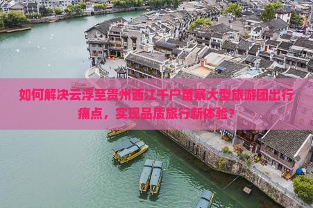 如何解决云浮至贵州西江千户苗寨大型旅游团出行痛点，实现品质旅行新体验？