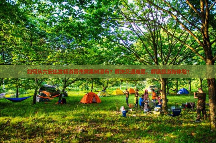 如何从六安出发畅游贵州黄果树瀑布？解决交通难题，解锁旅游新体验！