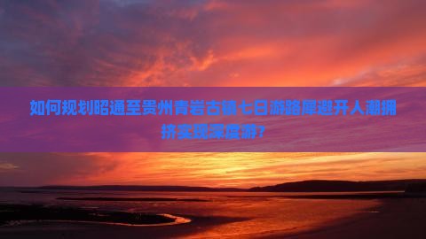 如何规划昭通至贵州青岩古镇七日游路犀避开人潮拥挤实现深度游？